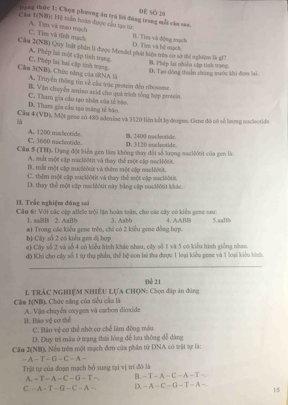 đề SÓ 20
Dạng thức 1: Chọn phương án trả lời đúng trong mỗi câu sau.
Câu 1(NB): Hệ tuần hoàn được cấu tạo từ:
A. Tim và mao mạch B. Tim và động mạch
C. Tim và tĩnh mạch D. Tim và hệ mạch
Câu 2(NB) Quy luật phân li được Mendel phát hiện trên cơ sở thí nghiệm là gì?
A. Phép lai một cặp tính trạng.
C. Phép lai hai cặp tính trạng.
B. Phép lai nhiều cặp tính trạng.
Câu 3(NB). Chức năng của tRNA là
D. Tạo dòng thuần chủng trước khi đem lai.
A. Truyền thông tin về cấu trúc protein đến ribosome.
B. Vận chuyển amino acid cho quá trình tổng hợp protein.
C. Tham gia cấu tạo nhân của tế bào.
D. Tham gia cấu tạo màng tế bào.
Câu 4 (VD). Một gene có 480 adenine và 3120 liên kết hydrogen. Gene đó có số lượng nucleotide
là
A. 1200 nucleotide. B. 2400 nucleotide.
C. 3600 nucleotide. D. 3120 nucleotide.
Câu 5 (TH). Dạng đột biến gen làm không thay đổi số lượng nuclêôtit của gen là:
A. mất một cặp nuclêôtit và thay thế một cặp nuclêôtit.
B. mất một cặp nuclêôtit và thêm một cặp nuclêôtit.
C. thêm một cặp nuclêôtit và thay thế một cặp nuclêôtit.
D. thay thế một cặp nuclêôtit này bằng cặp nuclêôtit khác.
II. Trắc nghiệm đúng sai
Câu 6: Với các cặp allele trội lặn hoàn toàn, cho các cây có kiểu gene sau:
1. aaBB 2. AaBb 3. Aabb 4. AABB 5.aaBb
a) Trong các kiểu gene trên, chỉ có 2 kiểu gene đồng hợp.
b) Cây số 2 có kiểu gen dị hợp
c) Cây số 2 và số 4 có kiểu hình khác nhau, cây số 1 và 5 có kiểu hình giống nhau.
d) Khi cho cây số 1 tự thụ phấn, thế hệ con lai thu được 1 loại kiểu gene và 1 loại kiểu hình.
_
Đề 21
I. TRÁC NGHIỆM NHIÈU LỤA CHQN: Chọn đáp án đúng
Câu 1(NB). Chức năng của tiểu cầu là
A. Vận chuyển oxygen và carbon dioxide
B. Bảo vệ cơ thể
C. Bảo vệ cơ thể nhờ cơ chế làm đông máu
D. Duy trì máu ở trạng thái lỏng để lưu thông dễ dàng
Câu 2(NB). Nếu trên một mạch đơn của phân tử DNA có trật tự là:
-A-T-G-C-A-
Trật tự của đoạn mạch bổ sung tại vị trí đó là
A. -T-A-C-G-T-.
B. -T-A-C-A-T-.
C. -A-T-G-C-A-.
D. -A-C-G-T-A-.
15