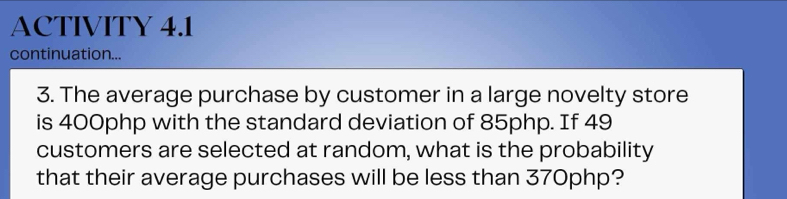 ACTIVITY 4.1 
continuation... 
3. The average purchase by customer in a large novelty store 
is 400php with the standard deviation of 85php. If 49
customers are selected at random, what is the probability 
that their average purchases will be less than 370php?