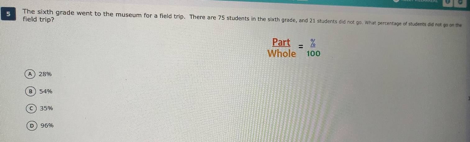 field trip?
5 The sixth grade went to the museum for a field trip. There are 75 students in the sixth grade, and 21 students did not go. What percentage of students did not go on the
Part
Whole = % /100 
A 28%
B 54%
C 35%
D 96%