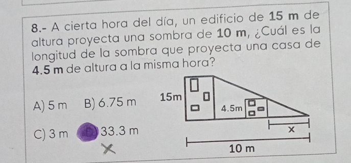 8.- A cierta hora del día, un edificio de 15 m de
altura proyecta una sombra de 10 m, ¿Cuál es la
longitud de la sombra que proyecta una casa de
4.5 m de altura a la misma hora?
A) 5 m B) 6.75 m
C) 3 m 33.3 m