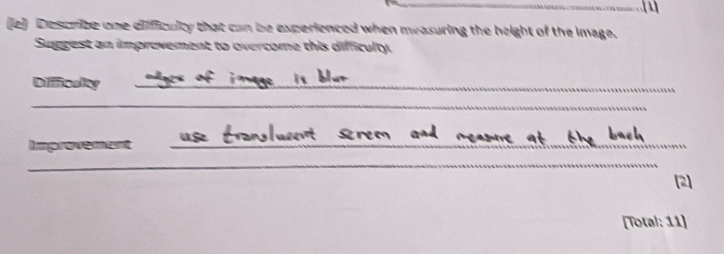 Describe one difficulty that can be experienced when measuring the height of the image. 
Suggest an improvement to overcome this difficulty. 
Diffficaity_ 
_ 
Improvement_ 
_ 
2] 
[Total: 11]
