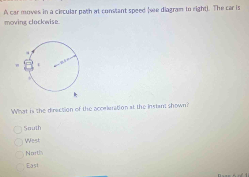 A car moves in a circular path at constant speed (see diagram to right). The car is
moving clockwise.
What is the direction of the acceleration at the instant shown?
South
West
North
East