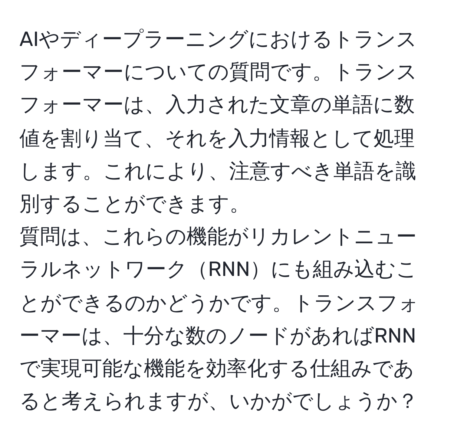 AIやディープラーニングにおけるトランスフォーマーについての質問です。トランスフォーマーは、入力された文章の単語に数値を割り当て、それを入力情報として処理します。これにより、注意すべき単語を識別することができます。  
質問は、これらの機能がリカレントニューラルネットワークRNNにも組み込むことができるのかどうかです。トランスフォーマーは、十分な数のノードがあればRNNで実現可能な機能を効率化する仕組みであると考えられますが、いかがでしょうか？