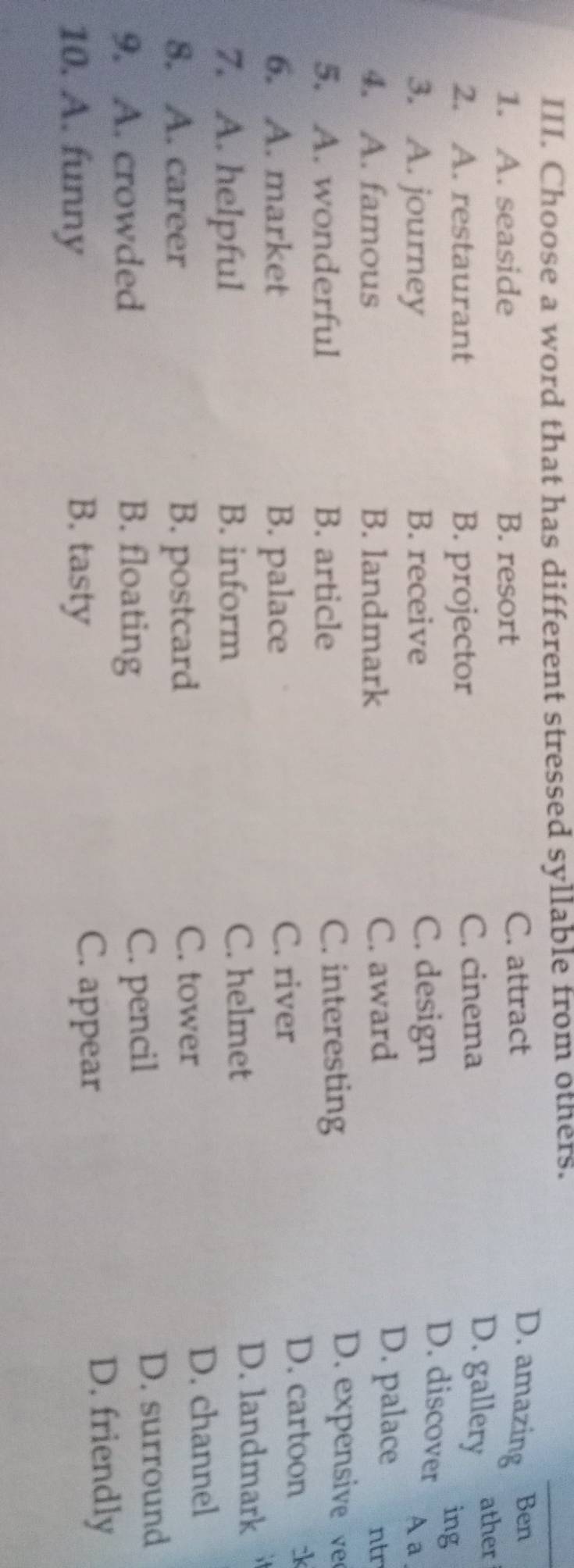 Choose a word that has different stressed syllable from others.
1. A. seaside B. resort C. attract
D. amazing Ben
2. A. restaurant B. projector C. cinema
D. gallery
ather
C. design
D. discover ing
A a
3. A. journey B. receive D. palace
C. award
4. A. famous B. landmark ntr
5. A. wonderful B. article C. interesting
D. expensive v
6. A. market B. palace C. river
D. cartoon k
7. A. helpful B. inform C. helmet
D. landmark
8. A. career B. postcard
C. tower
D. channel
9. A. crowded B. floating C. pencil
D. surround
10. A. funny B. tasty
C. appear
D. friendly