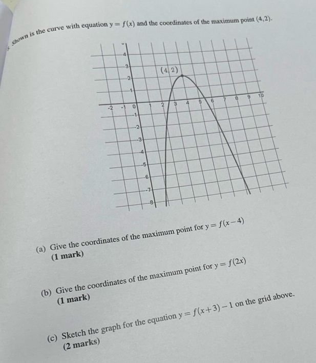 Shown is the curve with equation y=f(x) and the coordinates of the maximum point (4,2).
(a) Give the coordinates of the maximum point for y=f(x-4)
(1 mark)
(b) Give the coordinates of the maximum point for y=f(2x)
(1 mark)
(c) Sketch the graph for the equation y=f(x+3)-1 on the grid above.
(2 marks)