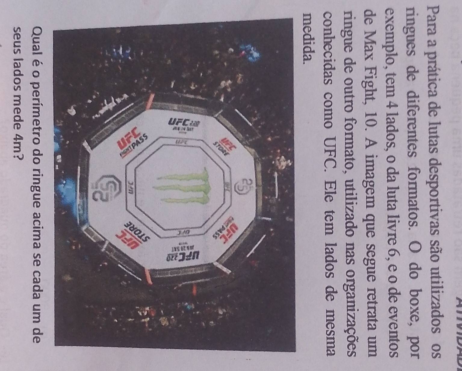 Para a prática de lutas desportivas são utilizados os 
ringues de diferentes formatos. O do boxe, por 
exemplo, tem 4 lados, o da luta livre 6, e o de eventos 
de Max Fight, 10. A imagem que segue retrata um 
ringue de outro formato, utilizado nas organizações 
conhecidas como UFC. Ele tem lados de mesma 
medida. 
Qual é o perímetro do ringue acima se cada um de 
seus lados mede 4m?