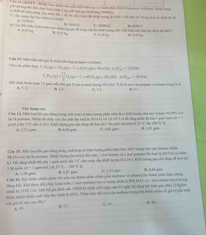 [KNTT - SGK] Gas, nhiên liệu phố biển hiện nay có thành phần chính là propane và butane. Nhiệt lượng
giải phóng khi đốt cháy hoàn toàn 1 kg một loại gas là khoảng 50400 kJ.
a) Biết để làm nóng 1kg nước lên 1 độ thi cản cung cấp nhiệt lượng là 4200 J. Để đun sôi 30 kg nước từ nhiệt độ 20°C cần cung cấp bao nhiêu kJ nhiệt?
A. 2520 kJ. B. 5040 kJ. C. 10080 kJ. D. 6048 kJ.
b) Cần đốt cháy hoàn toàn bao nhiêu kg gas đẻ cung cấp đủ nhiệt lượng trên, biết hiệu suất hấp thụ nhiệt đạt 80%?
A. 0,02 kg. B. 0,25 kg. C. 0,16 kg. D. 0,40 kg.
Câu 13. Một mẫu khí gas X chứa hỗn hợp propane và butane.
Cho các phản ứng: C_3H_8(g)+5O_2(g)to 3CO_2(g)+4H_2O(l)△ _rH_(298)°=-2220kJ
C_4 H_10(g)+ 13/2 O_2(g)to 4CO_2(g)+5H_2O(l)△ _rH_(298)°=-2874kJ
Đốt cháy hoàn toàn 12 gam mẫu khí gas X tỏa ra nhiệt lượng 597,6 kJ. Tỉ lệ số mol của propane và butane trong X là
A. 1:2. B. 2:3. C. 3:2. D. 2:1.
e
Vận dụng cao
Câu 14. Một loại khí gas dùng trong sinh hoạt có hàm lượng phần trăm theo khổi lượng như sau: butane 99,40% còn
lại là pentane. Nhiệt độ cháy của các chất lần lượt là 2654 kJ và 3,6.10^6J và đề nâng nhiệt độ của 1 gam nước (D=1
g/mL) lên 1°C cần 4,16 J. Khối lượng gas cần dùng để đun sôi 1 lít nước nói trên từ 25°C lên 100°C là
A. 5,55 gam. B. 6,66 gam. C. 6,81 gam. D. 5,81 gam.
Câu 15. Một loại khí gas dùng trong sinh hoạt có hàm lượng phần trăm theo khối lượng như sau: butane chiếm
98,4% còn lại là pentane. Nhiệt lượng tỏa ra khi đốt cháy 1 mol butane và 1 mol pentane lần lượt là 2654 kJ và 3600
kJ. Để nâng nhiệt độ của 1 gam nước lên 1°C cần cung cấp nhiệt lượng là 4,16 J. Khối lượng gas cần dùng để đun sôi
I lít nước (d=1 gam/mL) từ 35°C-100°C là D. 6,66 gam.
A. 5,90 gam. B. 6,81 gam C. 5,55 gam.
Câu 16. Khí thiên nhiên chứa chủ yếu các thành phần chính gồm methane và ethane (các thành phần khác không
đáng kể). Khi được đốt cháy hoàn toàn, 1 mol methane tỏa ra lượng nhiệt là 890,36 kJ và 1 mol ethane toả ra lượng
nhiệt là 1559,7 kJ. Một hộ gia đình cần 10000 kJ nhiệt mỗi ngày, sau 43 ngày thì dùng hết bình gas chứa 13 kg khí
thiên nhiên (hiệu suất hấp thụ nhiệt là 60%). Phần trăm thể tích của methane trong khí thiên nhiên có giá trị gần nhất
với giá trị nào sau đây? C. 91. D. 90.
A. 93. B. 92.