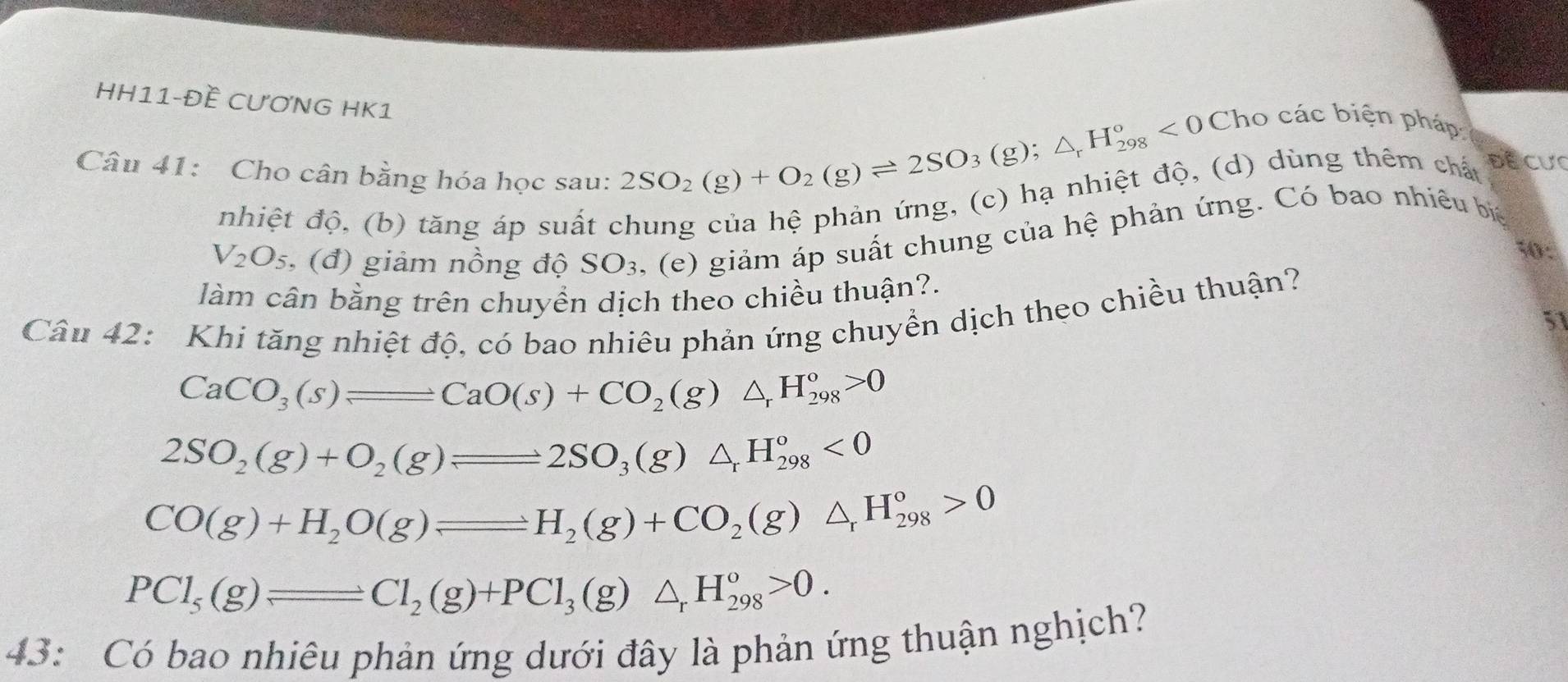 HH11-Đề CƯƠNG HK1 
ho các biện pháp: 
Câu 41: Cho cân bằng hóa học sau:
2SO_2(g)+O_2(g)leftharpoons 2SO_3(g);△ _rH_(298)°<0</tex> C 
nhiệt độ, (b) tăng áp suất chung của hệ phản ứng, (c) hạ nhiệt độ, (d) dùng thêm chất 
ĐE CưC
V_2O_5 , (đ) giảm nồng độ SO_3 , (e) giảm áp suất chung của hệ phản ứng. Có bao nhiêu bi 
1: 
làm cân bằng trên chuyền dịch theo chiều thuận?. 
Câu 42: Khi tăng nhiệt độ, có bao nhiêu phản ứng chuyển dịch theo chiều thuận? 
51
CaCO_3(s)leftharpoons CaO(s)+CO_2(g)△ _rH_(298)^o>0
2SO_2(g)+O_2(g)leftharpoons 2SO_3(g)△ _rH_(298)^o<0</tex>
CO(g)+H_2O(g)leftharpoons H_2(g)+CO_2(g)△ _rH_(298)°>0
PCl_5(g)leftharpoons Cl_2(g)+PCl_3(g)△ _rH_(298)^o>0. 
43: Có bao nhiêu phản ứng dưới đây là phản ứng thuận nghịch?