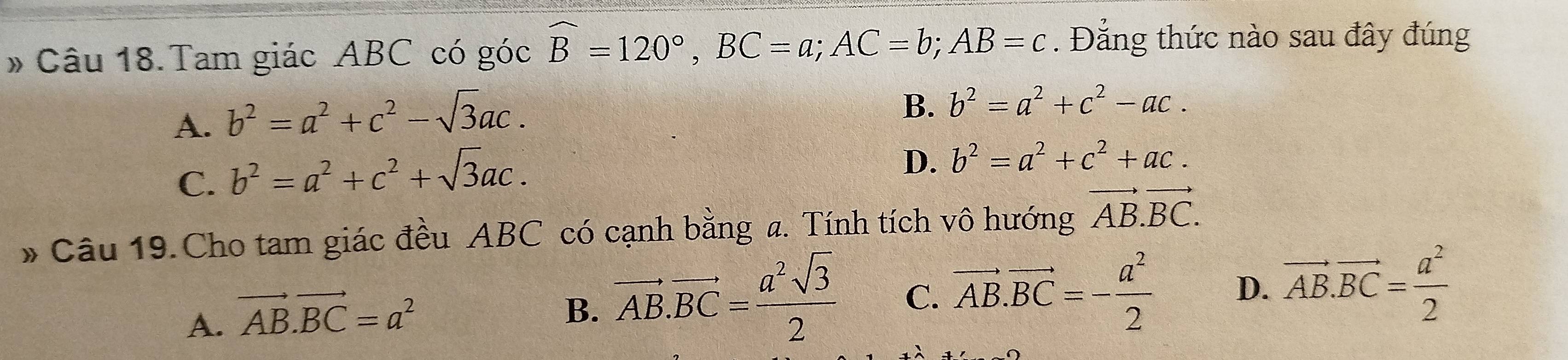 # Câu 18.Tam giác ABC có góc widehat B=120°, BC=a; AC=b; AB=c. Đẳng thức nào sau đây đúng
A. b^2=a^2+c^2-sqrt(3)ac.
B. b^2=a^2+c^2-ac.
C. b^2=a^2+c^2+sqrt(3)ac.
D. b^2=a^2+c^2+ac. 
* Câu 19.Cho tam giác đều ABC có cạnh bằng a. Tính tích vô hướng vector AB.vector BC.
A. vector AB.vector BC=a^2
B. vector AB.vector BC= a^2sqrt(3)/2  C. vector AB.vector BC=- a^2/2  D. vector AB.vector BC= a^2/2 