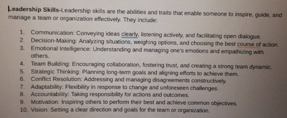 Leadership Skills-Leadership skills are the abilities and traits that enable someone to inspire, guide, and 
manage a team or organization effectively. They include: 
1. Communication: Conveying ideas clearly, listening actively, and facilitating open dialogue. 
2. Decision-Making: Analyzing situations, weighing options, and choosing the best course of action. 
3. Emotional Intelligence: Understanding and managing one's emotions and empathizing with 
others. 
4. Team Building: Encouraging collaboration, fostering trust, and creating a strong team dynamic. 
5. Strategic Thinking: Planning long-term goals and aligning efforts to achieve them. 
6. Conflict Resolution: Addressing and managing disagreements constructively. 
7. Adaptability: Flexibility in response to change and unforeseen challenges. 
8. Accountability: Taking responsibility for actions and outcomes. 
9. Motivation: Inspiring others to perform their best and achieve common objectives. 
10. Vision: Setting a clear direction and goals for the team or organization.