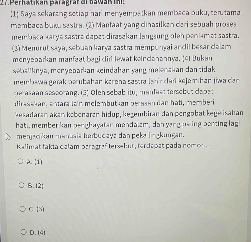 Perhatıkan paragraf di bawah ini!
(1) Saya sekarang setiap hari menyempatkan membaca buku, terutama
membaca buku sastra. (2) Manfaat yang dihasilkan dari sebuah proses
membaca karya sastra dapat dirasakan langsung oleh penikmat sastra.
(3) Menurut saya, sebuah karya sastra mempunyai andil besar dalam
menyebarkan manfaat bagi diri lewat keindahannya. (4) Bukan
sebaliknya, menyebarkan keindahan yang melenakan dan tidak
membawa gerak perubahan karena sastra lahir dari kejernihan jiwa dan
perasaan seseorang. (5) Oleh sebab itu, manfaat tersebut dapat
dirasakan, antara lain melembutkan perasan dan hati, memberi
kesadaran akan kebenaran hidup, kegembiran dan pengobat kegelisahan
hati, memberikan penghayatan mendalam, dan yang paling penting lagi
menjadikan manusia berbudaya dan peka lingkungan.
Kalimat fakta dalam paragraf tersebut, terdapat pada nomor..
A. (1)
R (2)
C. (3)
D. (4)