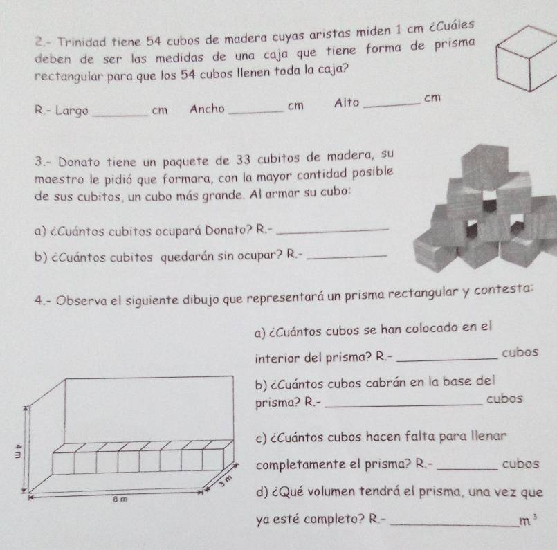 2.- Trinidad tiene 54 cubos de madera cuyas aristas miden 1 cm ¿Cuáles 
deben de ser las medidas de una caja que tiene forma de prisma 
rectangular para que los 54 cubos Ilenen toda la caja? 
R.- Largo _ cm Ancho _ cm Alto _cr 
3.- Donato tiene un paquete de 33 cubitos de madera, su 
maestro le pidió que formara, con la mayor cantidad posible 
de sus cubitos, un cubo más grande. Al armar su cubo: 
a) ¿Cuántos cubitos ocupará Donato? R.-_ 
b) ¿Cuántos cubitos quedarán sin ocupar? R.-_ 
4.- Observa el siguiente dibujo que representará un prisma rectangular y contesta: 
a) ¿Cuántos cubos se han colocado en el 
interior del prisma? R.- _cubos 
¿Cuántos cubos cabrán en la base del 
isma? R.- _cubos 
¿Cuántos cubos hacen falta para llenar 
ompletamente el prisma? R.- _cubos 
) ¿Qué volumen tendrá el prisma, una vez que 
ya esté completo? R.- _ m^3