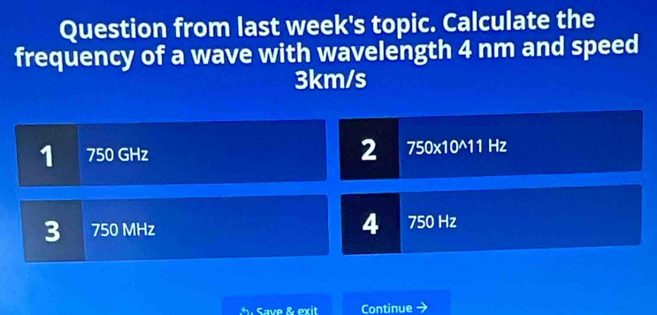 Question from last week's topic. Calculate the
frequency of a wave with wavelength 4 nm and speed
3km/s
1 750 GHz 2 750* 10^(wedge)11 Hz
3 750 MHz 4 750 Hz
Save & exit Continue