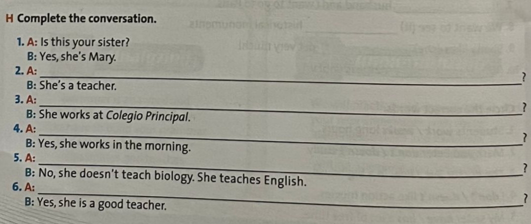 Complete the conversation. 
1. A: Is this your sister? 
B: Yes, she's Mary. 
2. A: 
_? 
B: She’s a teacher. 
3. A: 
_? 
B: She works at Colegio Principal. 
_ 
4. A: 
? 
B: Yes, she works in the morning. 
_ 
5. A: 
? 
_ 
B: No, she doesn’t teach biology. She teaches English. 
6. A: 
B: Yes, she is a good teacher. 
7