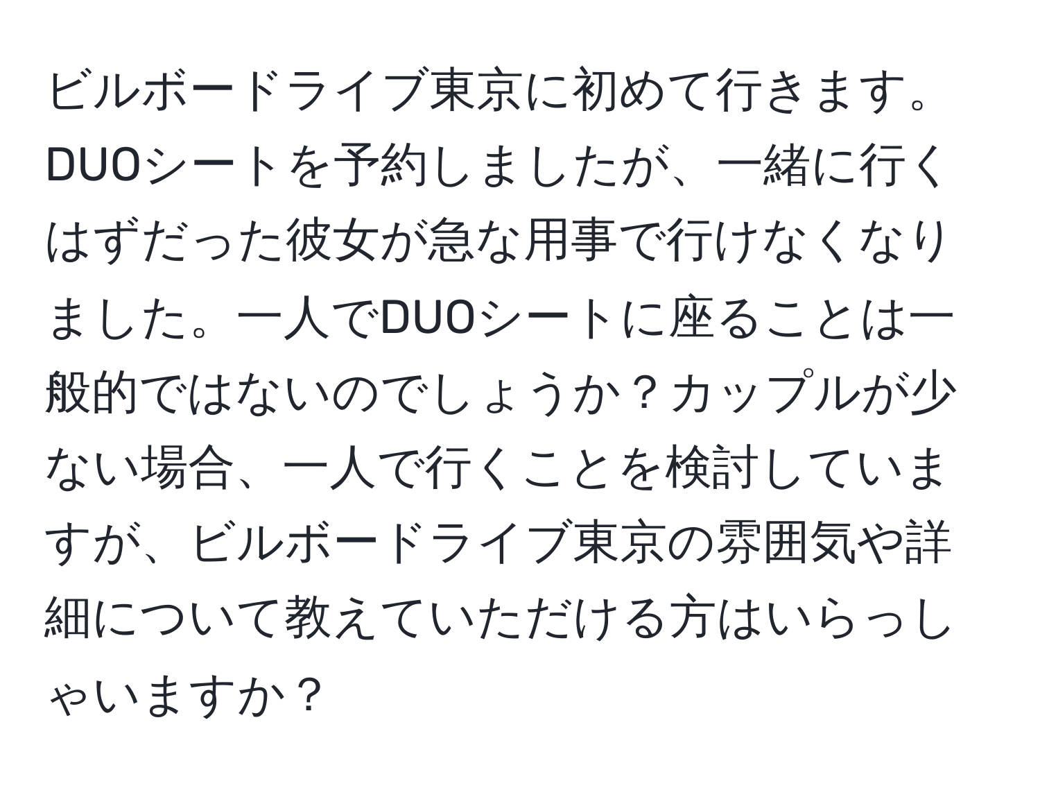 ビルボードライブ東京に初めて行きます。DUOシートを予約しましたが、一緒に行くはずだった彼女が急な用事で行けなくなりました。一人でDUOシートに座ることは一般的ではないのでしょうか？カップルが少ない場合、一人で行くことを検討していますが、ビルボードライブ東京の雰囲気や詳細について教えていただける方はいらっしゃいますか？