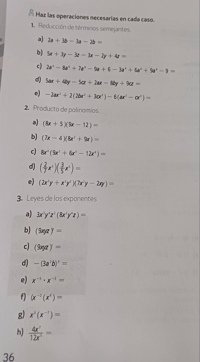 Haz las operaciones necesarias en cada caso. 
. Reducción de términos semejantes. 
a) 2a+3b-3a-2b=
b) 5x+3y-3z-3x-2y+4z=
c) 2a^4-8a^6+7a^8-9a+6-3a^4+6a^6+9a^8-9=
d) 5ax+4by-5cz+2ax-8by+9cz=
e) -2ax^2+2(2bx^2+3cx^3)-6(ax^2-cx^3)=
2. Producto de polinomios. 
a) (8x+5)(9x-12)=
b) (7x-4)(8x^2+9x)=
c) 8x^4(9x^2+6x^3-12x^4)=
d) ( 2/7 x^3)( 3/5 x^5)=
e) (2x^3y+x^2y^2)(7x^2y-2xy)=
3. Leyes de los exponentes 
a) 3x^3y^4z^2(8x^2y^4z)=
b) (9xyz)^0=
c) (9xyz)^1=
d) -(3a^2b)^3=
e) x^(-5)· x^(-3)=
f) (x^(-2)(x^6)=
g) x^3(x^(-7))=
h)  4x^7/12x^5 =
36