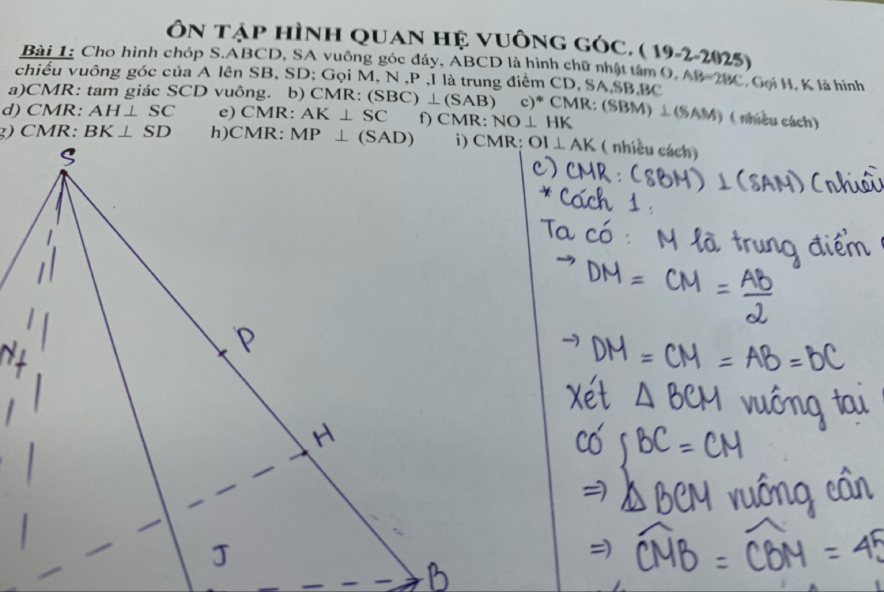 Ôn tập hình quan hệ vuông góc. ( 1 9-2-2(125)
Bài 1: Cho hình chóp S.ABCD, SA vuông góc đáy, ABCD là hình chữ nhật tâm  6
chiều vuông góc của A lên SB, SD; Gọi M, N ,P ,I là trung điểm CD, SA,SB,BC D.AB=2BC * Gọi H, K là hình
a)CMR: tam giác SCD vuông. b) CMR: (S (SBC)⊥ (SAB) c)* CMR: (SBM) ⊥(SAM) ( nhiều cách)
d) CMR: AH⊥ SC e) CMR: AK⊥ SC f) CMR: NO⊥ HK
OI⊥ AK ( nhiều cách)