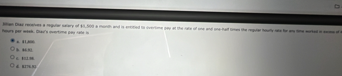 Jillian Diaz receives a regular salary of $1,500 a month and is entitled to overtime pay at the rate of one and one-half times the regular hourly rate for any time worked in excess of
hours per week. Diaz's overtime pay rate is
a. $1,800.
b、 $6.92.
c. $12.98.
d. $276.92