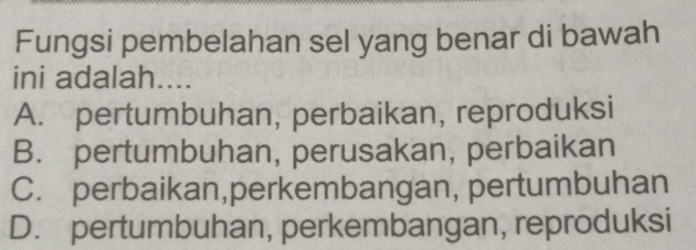 Fungsi pembelahan sel yang benar di bawah
ini adalah....
A. pertumbuhan, perbaikan, reproduksi
B. pertumbuhan, perusakan, perbaikan
C. perbaikan,perkembangan, pertumbuhan
D. pertumbuhan, perkembangan, reproduksi