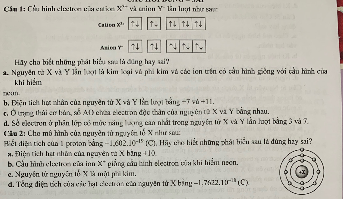 Cầu 1: Cấu hình electron của cation X^(3+) và anion Y - lần lượt như sau:
Cation X^(3+) ↑↓ ↑↓ ↑↓ ↑↓
↑↓
Anion Y ↑↓ ↑↓
Hãy cho biết những phát biểu sau là đúng hay sai?
a. Nguyên tử X và Y lần lượt là kim loại và phi kim và các ion trên có cấu hình giống với cấu hình của
khí hiếm
neon.
b. Điện tích hạt nhân của nguyên tử X và Y lần lượt bằng +7 vdot a +11.
c. Ở trạng thái cơ bản, số AO chứa electron độc thân của nguyên tử X và Y bằng nhau.
d. Số electron ở phân lớp có mức năng lượng cao nhất trong nguyên tử X và Y lần lượt bằng 3 và 7.
Câu 2: Cho mô hình của nguyên tử nguyên tố X như sau:
Biết điện tích của 1 proton bdot ang+1,602.10^(-19)(C) ). Hãy cho biết những phát biểu sau là đúng hay sai?
a. Điện tích hạt nhân của nguyên tử X b ang +10.
b. Cấu hình electron của ion X X * giống cấu hình electron của khí hiếm neon.
c. Nguyên tử nguyên tố X là một phi kim.
d. Tổng điện tích của các hạt electron của nguyên tử X bằng -1,7622.10^(-18)(C).