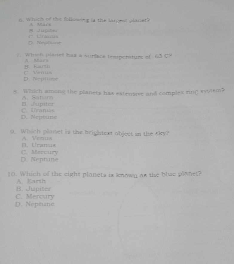 Which of the following is the largest planet?
A. Mars
B. Jupiter
C. Uranus
D. Neptune
7. Which planet has a surface temperature of -63 C?
A. Mars
B. Earth
C. Venus
D. Neptune
8. Which among the planets has extensive and complex ring system?
A. Saturn
B. Jupiter
C. Uranus
D. Neptune
9. Which planet is the brightest object in the sky?
A. Venus
B. Uranus
C. Mercury
D. Neptune
10. Which of the eight planets is known as the blue planet?
A. Earth
B. Jupiter
C. Mercury
D. Neptune