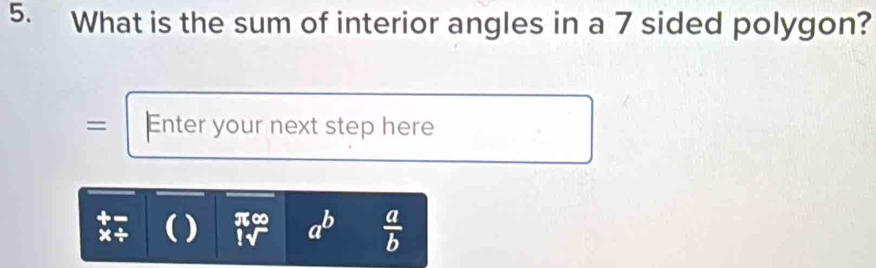 What is the sum of interior angles in a 7 sided polygon? 
= Enter your next step here 
x÷ ( ) π∞ beginarrayr 45° T a^b  a/b 