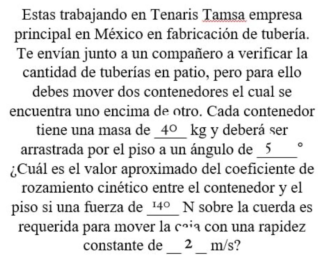 Estas trabajando en Tenaris Tamsa empresa 
principal en México en fabricación de tubería. 
Te envían junto a un compañero a verificar la 
cantidad de tuberías en patio, pero para ello 
debes mover dos contenedores el cual se 
encuentra uno encima de otro. Cada contenedor 
tiene una masa de _ 40_ _  kg y deberá ser 
arrastrada por el piso a un ángulo de 5°
¿Cuál es el valor aproximado del coeficiente de 
rozamiento cinético entre el contenedor y el 
piso si una fuerza de _ 4° _ N sobre la cuerda es 
requerida para mover la cãia con una rapidez 
_ 
constante de 2 _ m/s?