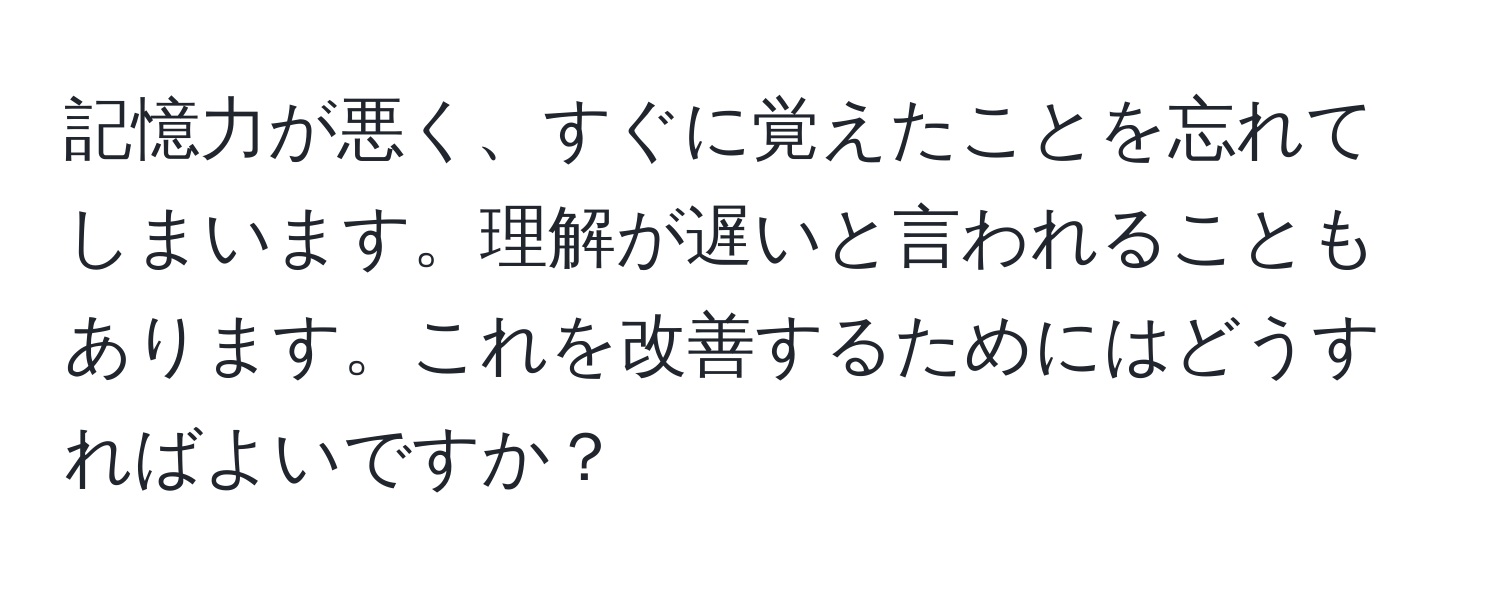 記憶力が悪く、すぐに覚えたことを忘れてしまいます。理解が遅いと言われることもあります。これを改善するためにはどうすればよいですか？