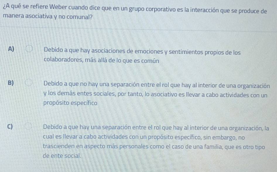 ¿A qué se refiere Weber cuando dice que en un grupo corporativo es la interacción que se produce de
manera asociativa y no comunal?
A) Debido a que hay asociaciones de emociones y sentimientos propios de los
colaboradores, más allá de lo que es común
B) Debido a que no hay una separación entre el rol que hay al interior de una organización
y los demás entes sociales, por tanto, lo asociativo es Ilevar a cabo actividades con un
propósito específico
C) Debido a que hay una separación entre el rol que hay al interior de una organización, la
cual es llevar a cabo actividades con un propósito específico, sin embargo, no
trascienden en aspecto más personales como el caso de una familia, que es otro tipo
de ente social.