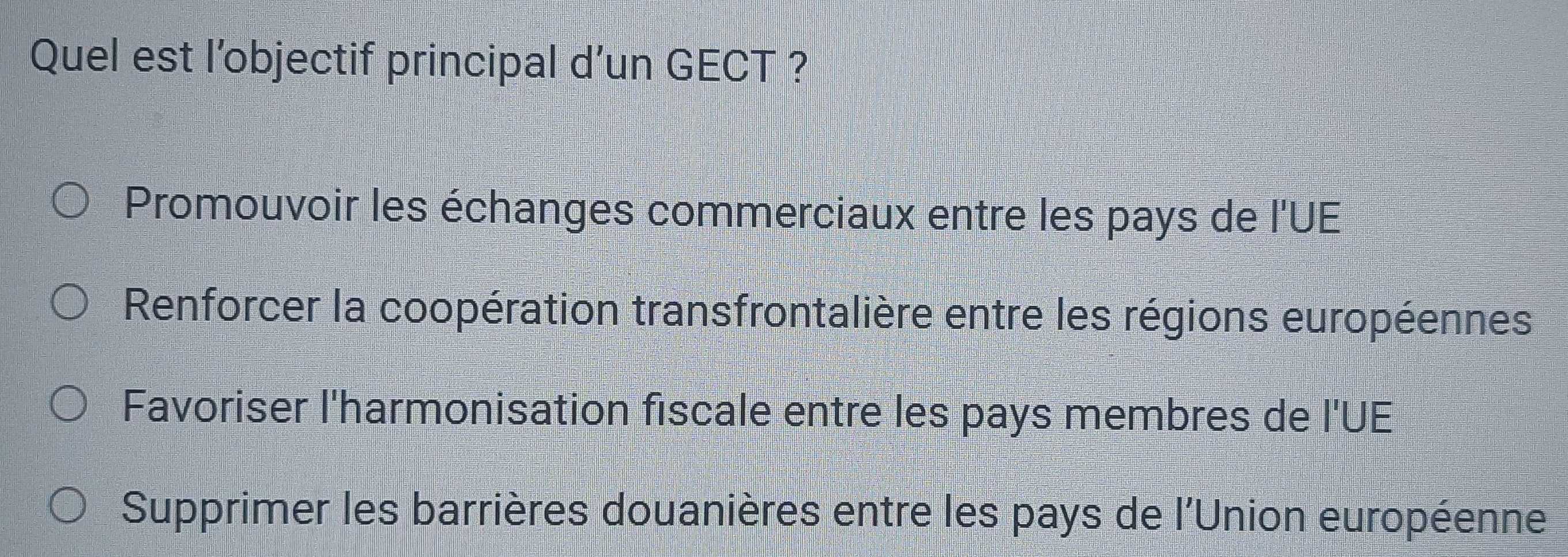 Quel est l’objectif principal d’un GECT ?
Promouvoir les échanges commerciaux entre les pays de l'UE
Renforcer la coopération transfrontalière entre les régions européennes
Favoriser l'harmonisation fiscale entre les pays membres de l'UE
Supprimer les barrières douanières entre les pays de l'Union européenne