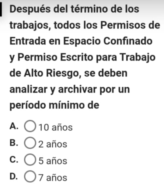 Después del término de los
trabajos, todos los Permisos de
Entrada en Espacio Confinado
y Permiso Escrito para Trabajo
de Alto Riesgo, se deben
analizar y archivar por un
período mínimo de
A. ) 10 años
B. 2 años
C. 5 años
D. 7 años