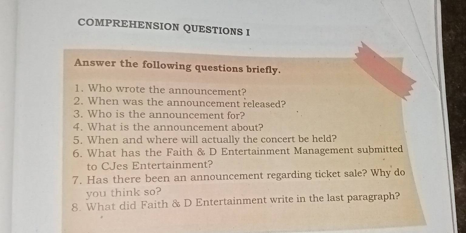 COMPREHENSION QUESTIONS I 
Answer the following questions briefly. 
1. Who wrote the announcement? 
2. When was the announcement released? 
3. Who is the announcement for? 
4. What is the announcement about? 
5. When and where will actually the concert be held? 
6. What has the Faith & D Entertainment Management submitted 
to CJes Entertainment? 
7. Has there been an announcement regarding ticket sale? Why do 
you think so? 
8. What did Faith & D Entertainment write in the last paragraph?