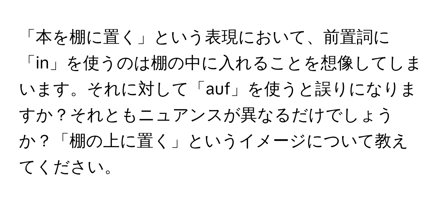 「本を棚に置く」という表現において、前置詞に「in」を使うのは棚の中に入れることを想像してしまいます。それに対して「auf」を使うと誤りになりますか？それともニュアンスが異なるだけでしょうか？「棚の上に置く」というイメージについて教えてください。