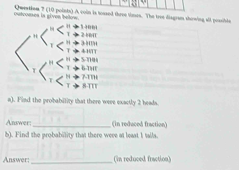 A coin is tossed three times. The tree diagram showing all possible 
outcomes is given below. 
a). Find the probability that there were exactly 2 heads, 
Answer:_ (in reduced fraction) 
b). Find the probability that there were at least 1 tails. 
Answer;_ (in reduced fraction)