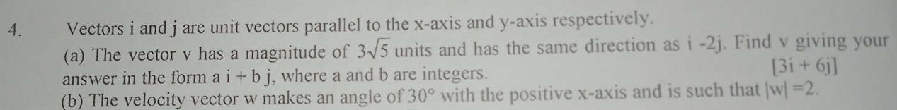 Vectors i and j are unit vectors parallel to the x-axis and y-axis respectively. 
(a) The vector v has a magnitude of 3sqrt(5) units and has the same direction as i -2j. Find v giving your 
answer in the form ai+bj , where a and b are integers.
[3i+6j]
(b) The velocity vector w makes an angle of 30° with the positive x-axis and is such that |w|=2.