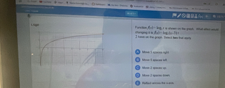 Metro Rinn ragh ba HudenvUi Libry F Lbrery 1 * J0Loree tat . Ka e 
クf(x 100%
Logs Function f(x)=log _3 x is shown on thu graph. What effect would
changing it to f(x)=log _2(x-5)+
2 have on the graph. Select two that apply
Move 5 spaces righ1
B Move 5 spaces left.
④ Move 2 spaces up.
Move 2 spaces down.
Reflect across the x-axis.