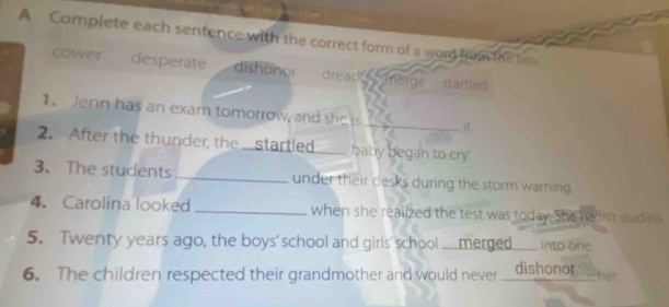 A Complete each sentence with the correct form of a word from the box
cower desperate dishonor dread merge startled 
1. Jenn has an exam tomorrow, and she is
_it.
2. After the thunder, the startled baby began to cry.
3. The students _under their desks during the storm warning.
4. Carolina looked _when she realized the test was today. She hadn't studied
5. Twenty years ago, the boys' school and girls' school.merged into one
6. The children respected their grandmother and would never dishonor
her.