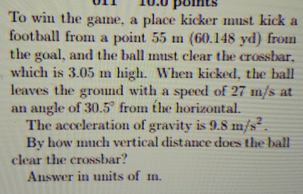 10:0 poits 
To win the game, a place kicker must kick a 
football from a point 55 m (60.148 yd) from 
the goal, and the ball must clear the crossbar, 
which is 3.05 m high. When kicked, the ball 
leaves the ground with a speed of 27 m/s at 
an angle of 30.5° from the horizontal. 
The acceleration of gravity is 9.8m/s^2. 
By how much vertical distance does the ball 
clear the crossbar? 
Answer in units of m.