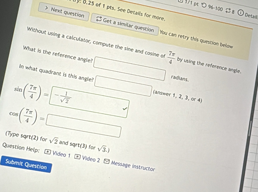 つ 96-100 2 8 ⓘ Detail 
ly! 0.25 of 1 pts. See Details for more. 
Next question Get a similar question You can retry this question below 
Without using a calculator, compute the sine and cosine of  7π /4  by using the reference angle. 
What is the reference angle? □ radians. 
In what quadrant is this angle? □ (answer 1, 2, 3, or 4)
sin ( 7π /4 )=- 1/sqrt(2)  □
cos ( 7π /4 )=□
(Type sqrt(2) for sqrt(2) and sqrt(3) for sqrt(3).)
Question Help: * Video 1 * Video 2 - Message instructor 
Submit Question