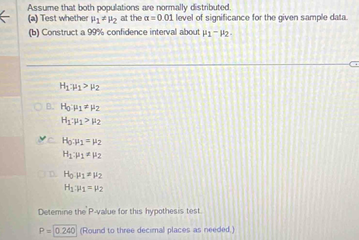 Assume that both populations are normally distributed. 
(a) Test whether mu _1!= mu _2 at the alpha =0.01 level of significance for the given sample data. 
(b) Construct a 99% confidence interval about mu _1-mu _2.
H_1:mu _1>mu _2
B. H_0:mu _1!= mu _2
H_1:mu _1>mu _2
H_0:mu _1=mu _2
H_1:mu _1!= mu _2
a H_0.mu _1!= mu _2
H_1:mu _1=mu _2
Detemine the P -value for this hypothesis test.
P=0.240 (Round to three decimal places as needed.)