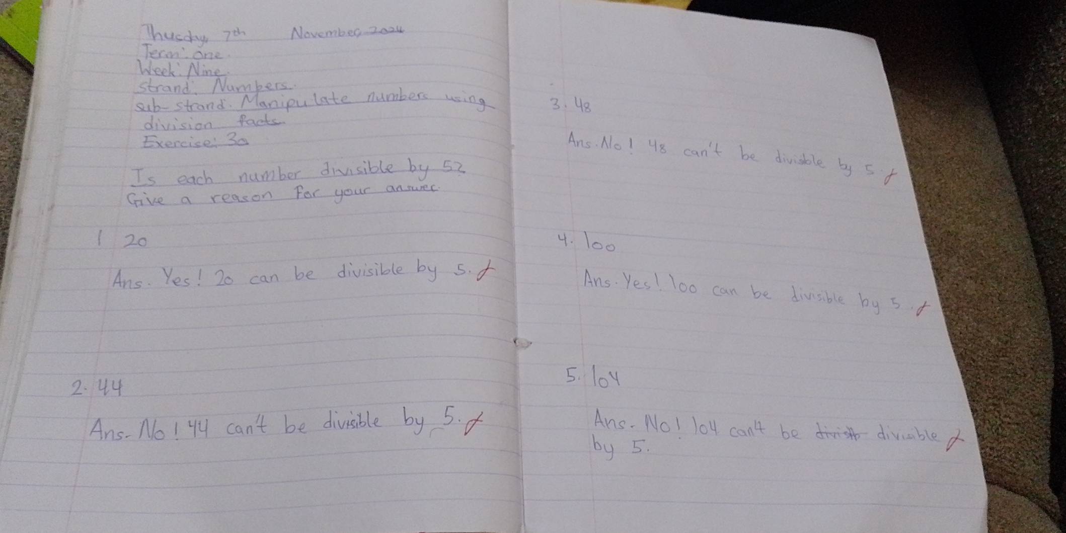 Thusay 7th November z024 
Term' one 
Week Nine 
strand Numbers 
substrand. Manioulate numbers using 3. 48
division facts 
Exercise: 3a 
Ans. No! 48 can't be divisble by 5 f 
Is each number divisible by 52
Give a reason For your ansurer 
1 20 4. 100
Ans. Yes! 2o can be divisible by 5. f 
Ans. Yes! 1o0 can be divisible by 5 f
2. 44
5. loy 
Ans- No! Yy can't be divisible by 5. f Ans. No! lo4 can't be divbled 
by 5.