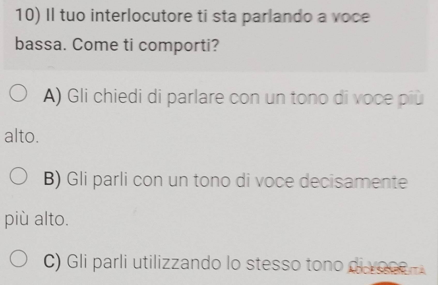 Il tuo interlocutore ti sta parlando a voce
bassa. Come ti comporti?
A) Gli chiedi di parlare con un tono di voce più
alto.
B) Gli parli con un tono di voce decisamente
più alto.
C) Gli parli utilizzando lo stesso tono di roce