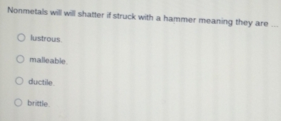 Nonmetals will will shatter if struck with a hammer meaning they are ..
lustrous
malleable.
ductile.
brittle.