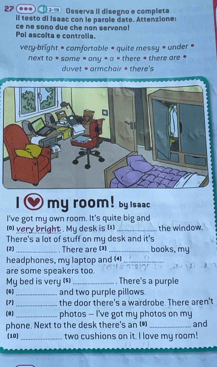 27 ① 2-19 Osserva il disegno e completa 
il testo di Isaac con le parole date. Attenzione: 
ce ne sono due che non servono! 
Poi ascolta e controlla. 
very bright • comfortable • quite messy • under • 
next to ● some • any • a • there • there are ● 
duvet • armchair • there's 
my room ! by saac 
I've got my own room. It's quite big and 
() very bright . My desk is (1) _the window. 
There's a lot of stuff on my desk and it's 
(2) _There are (3) _books, my 
headphones, my laptop and (4)_ 
are some speakers too. 
My bed is very (s) _. There's a purple 
(6) _and two purple pillows. 
(7) _the door there's a wardrobe. There aren’t 
(8) _photos — I've got my photos on my 
phone. Next to the desk there's an () _and 
(10) _two cushions on it. I love my room!