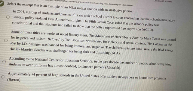 Queston 1D: 158032 
e ouse questions can be worth more or less (including zera) depending on your answer. 
a Select the excerpt that is an example of an MLA in-text citation with an attributive phrase. 
In 2001, a group of students and parents in Texas took a school district to court contending that the school's mandatory 
uniform policy violated First Amendment rights. The Fifth Circuit Court ruled that the school's policy was 
constitutional and that students had failed to show that the policy suppressed free expression (ACLU). 
Some of these titles are works of noted literary merit. The Adventures of Huckleberry Finn by Mark Twain was banned 
for its perceived racism. Beloved by Toni Morrison was banned for violence and sexual content. The Catcher in the 
Rye by J.D. Salinger was banned for being immoral and negative. The children's picture book Where the Wild Things 
Are by Maurice Sendak was challenged for being dark and disturbing (ALA). 
According to the National Center for Education Statistics, in the past decade the number of public schools requiring 
students to wear uniforms has almost doubled, to nineteen percent (Abutaleb). 
Approximately 74 percent of high schools in the United States offer student newspapers or journalism programs 
(Barron).