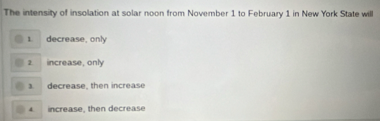 The intensity of insolation at solar noon from November 1 to February 1 in New York State will
1. decrease, only
2. increase, only

decrease, then increase
4. increase, then decrease