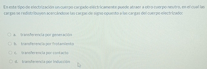 En este tipo de electrización un cuerpo cargado eléctricamente puede atraer a otro cuerpo neutro, en el cual las
cargas se redistribuyen acercándose las cargas de signo opuesto a las cargas del cuerpo electrizado:
a. transferencia por generación
b. transferencia por frotamiento
c. transferencia por contacto
d. transferencia por inducción