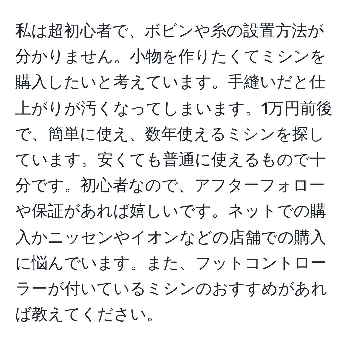 私は超初心者で、ボビンや糸の設置方法が分かりません。小物を作りたくてミシンを購入したいと考えています。手縫いだと仕上がりが汚くなってしまいます。1万円前後で、簡単に使え、数年使えるミシンを探しています。安くても普通に使えるもので十分です。初心者なので、アフターフォローや保証があれば嬉しいです。ネットでの購入かニッセンやイオンなどの店舗での購入に悩んでいます。また、フットコントローラーが付いているミシンのおすすめがあれば教えてください。