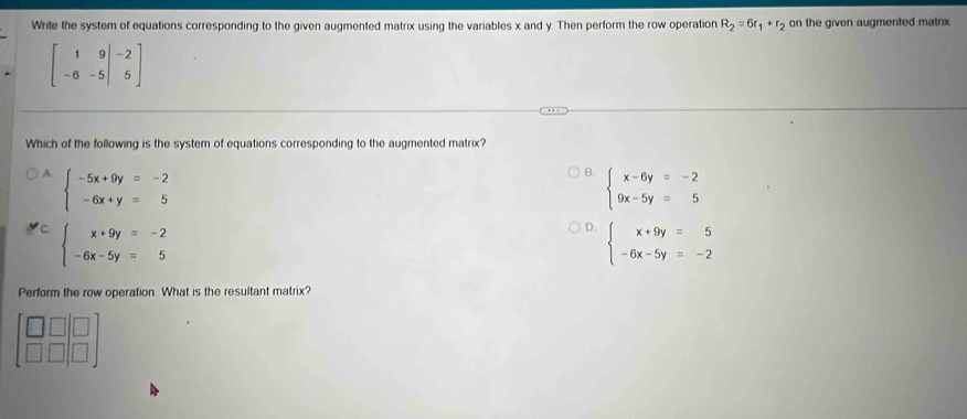 Write the system of equations corresponding to the given augmented matrix using the variables x and y. Then perform the row operation R_2=6r_1+r_2 on the given augmented matrix
beginbmatrix 1&9&-2 -6&-5&5endbmatrix
Which of the following is the system of equations corresponding to the augmented matrix?
B.
A. beginarrayl -5x+9y=-2 -6x+y=5endarray. beginarrayl x-6y=-2 9x-5y=5endarray.
'C. beginarrayl x+9y=-2 -6x-5y=5endarray.
D. beginarrayl x+9y=5 -6x-5y=-2endarray.
Perform the row operation. What is the resultant matrix?