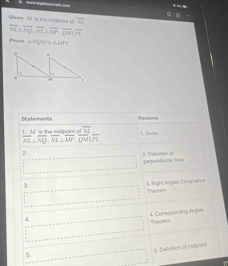 Given M is the midpoint o overline NL
overline NL⊥ overline NQ, overline NL⊥ overline MP, overline QM||overline PL
Prove △ NQM≌ △ MPL
Statements Reasons 
1. M is the midpoint of overline NL 1. Given
overline NL⊥ overline NQ, overline NL⊥ overline MP, overline QM||overline PL
2. 
2. Definition of
beginarrayr □  □ endarray perpendicular lines 
3. 
3. Right Angles Congruence 
... Theorem 
4. Corresponding Angles 
4. 
□ Theorem 
5. Definition of midpoint 
5.